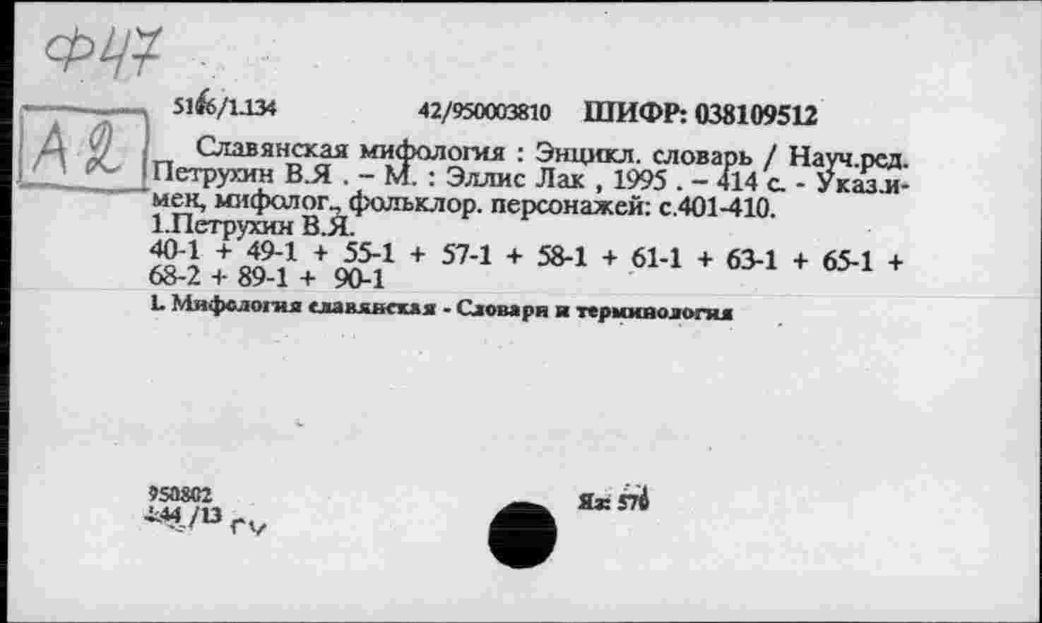 ﻿
51^6/1.134
42/950003810 ШИФР: 038109512
Д У „ Славянская мифология : Энцикл. словарь / Науч.ред. Lj Петрухин В.Я . - М. : Эллис Лак , 1995 . - 414 а - Укааи-
мен, мифолог^фольклор. персонажей: с.401-410.
+ п49"1 + 55Л + 57-1 + 58-1 + 61-1 + 63-1 + 65-1 + 68-2 + 89-1 + 90-1
L Мифслоіпя славянская - Словари и терминология
»50ÄC2
І44/13
Як S7Ä